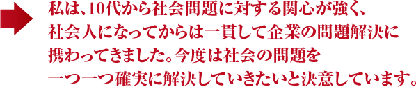 私は、10代から社会問題に対する関心が強く、 社会人になってからは一貫して企業の問題解決に 携わってきました。今度は社会の問題を 一つ一つ確実に解決していきたいと決意しています。